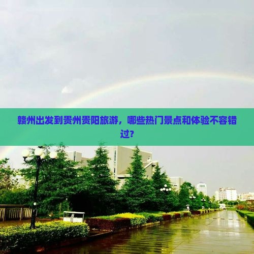 赣州出发到贵州贵阳旅游，哪些热门景点和体验不容错过？