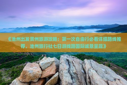 《池州出发贵州旅游攻略：第一次自由行必看详细路线推荐，池州旅行社七日游线路国际诚意呈现》