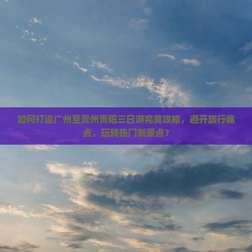 如何打造广州至贵州贵阳三日游完美攻略，避开旅行痛点，玩转热门新景点？