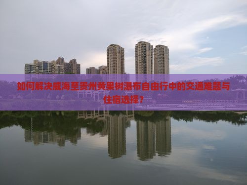 如何解决威海至贵州黄果树瀑布自由行中的交通难题与住宿选择？