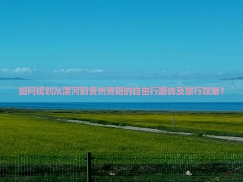 如何规划从漯河到贵州贵阳的自由行路线及旅行攻略？