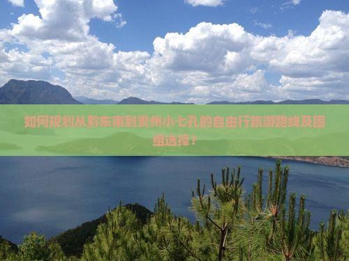如何规划从黔东南到贵州小七孔的自由行旅游路线及团组选择？