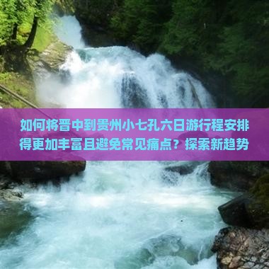 如何将晋中到贵州小七孔六日游行程安排得更加丰富且避免常见痛点？探索新趋势下的旅行体验！