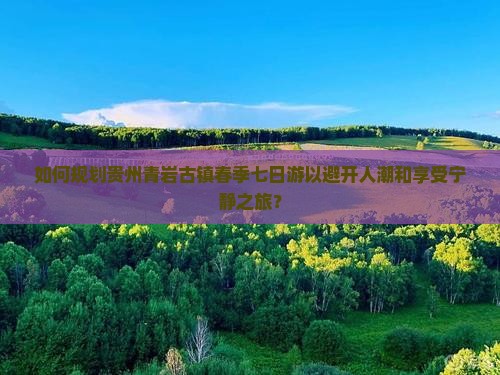 如何规划贵州青岩古镇春季七日游以避开人潮和享受宁静之旅？