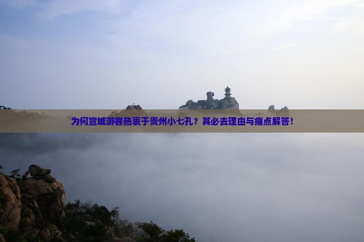 为何宣城游客热衷于贵州小七孔？其必去理由与痛点解答！