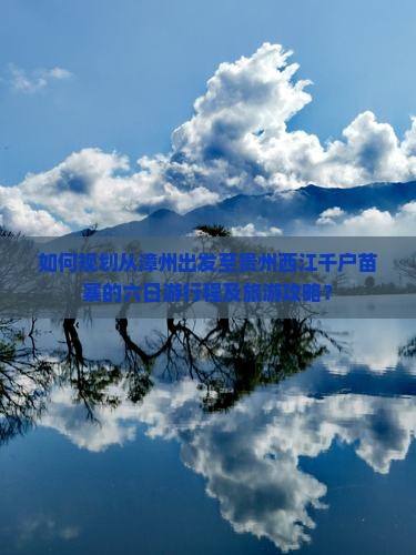 如何规划从漳州出发至贵州西江千户苗寨的六日游行程及旅游攻略？