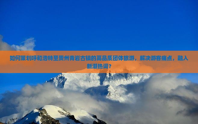 如何策划呼和浩特至贵州青岩古镇的高品质团体旅游，解决游客痛点，融入新潮热词？