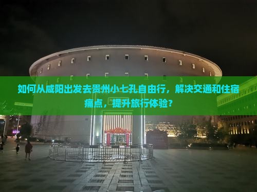 如何从咸阳出发去贵州小七孔自由行，解决交通和住宿痛点，提升旅行体验？