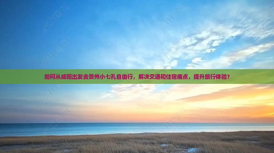 如何从咸阳出发去贵州小七孔自由行，解决交通和住宿痛点，提升旅行体验？