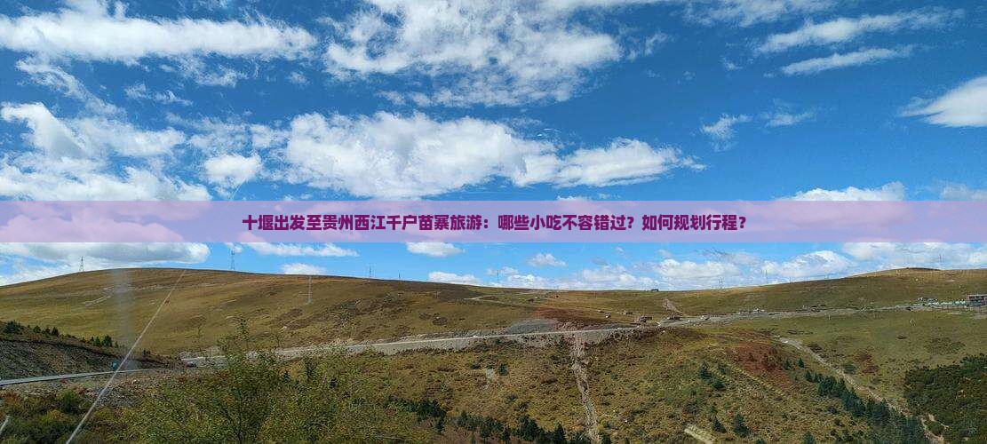 十堰出发至贵州西江千户苗寨旅游：哪些小吃不容错过？如何规划行程？