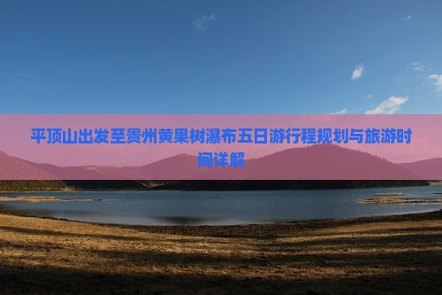 平顶山出发至贵州黄果树瀑布五日游行程规划与旅游时间详解
