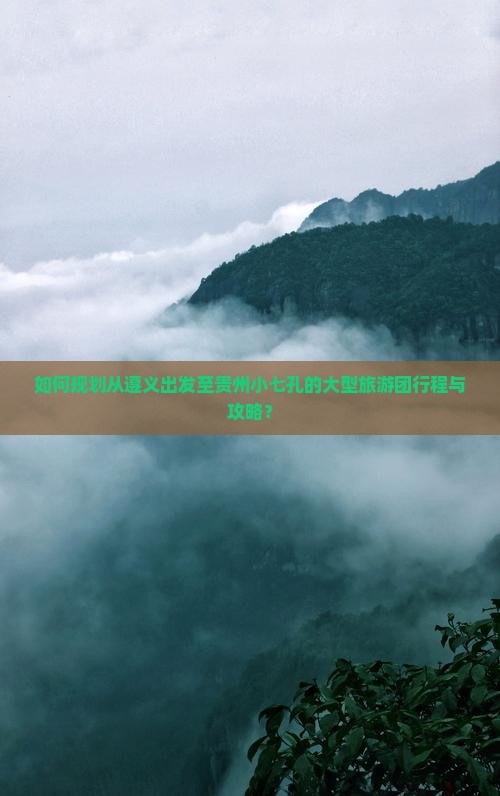 如何规划从遵义出发至贵州小七孔的大型旅游团行程与攻略？