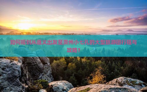 如何规划从遵义出发至贵州小七孔的大型旅游团行程与攻略？