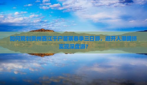 如何规划贵州西江千户苗寨春季三日游，避开人潮拥挤实现深度游？