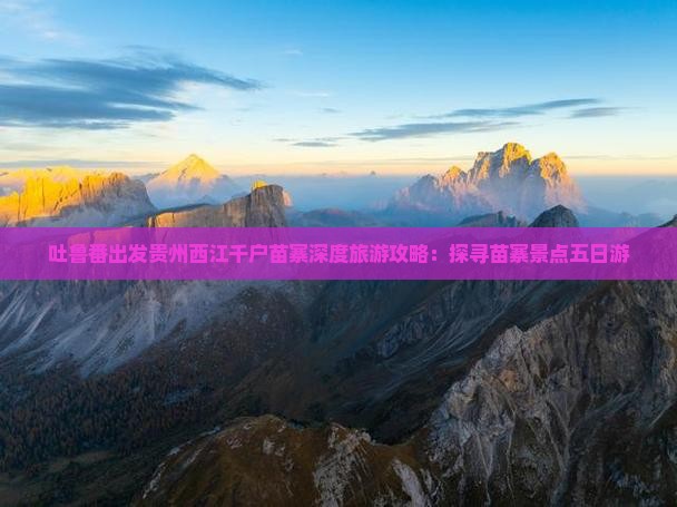 吐鲁番出发贵州西江千户苗寨深度旅游攻略：探寻苗寨景点五日游