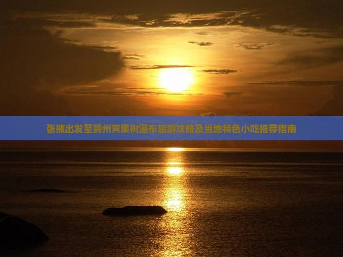 张掖出发至贵州黄果树瀑布旅游攻略及当地特色小吃推荐指南