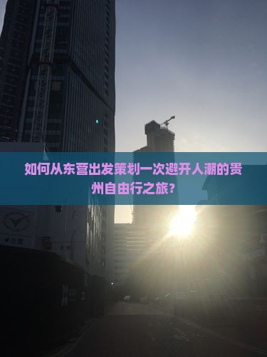如何从东营出发策划一次避开人潮的贵州自由行之旅？