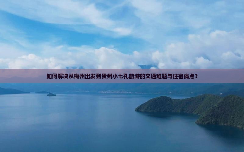 如何解决从梅州出发到贵州小七孔旅游的交通难题与住宿痛点？