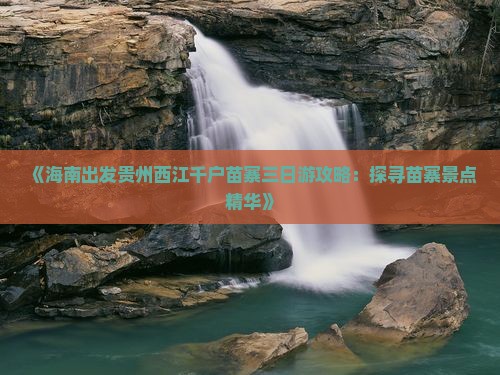 《海南出发贵州西江千户苗寨三日游攻略：探寻苗寨景点精华》