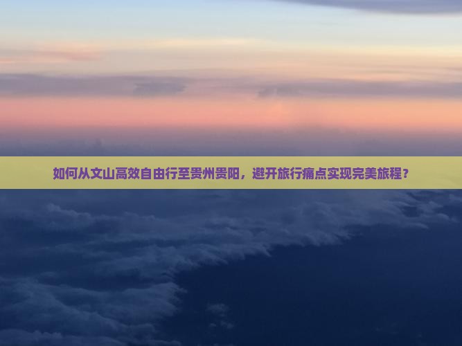 如何从文山高效自由行至贵州贵阳，避开旅行痛点实现完美旅程？