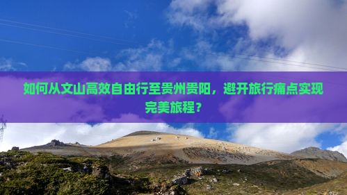 如何从文山高效自由行至贵州贵阳，避开旅行痛点实现完美旅程？