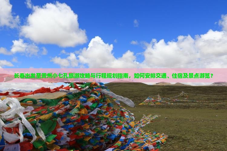 长春出发至贵州小七孔旅游攻略与行程规划指南，如何安排交通、住宿及景点游览？