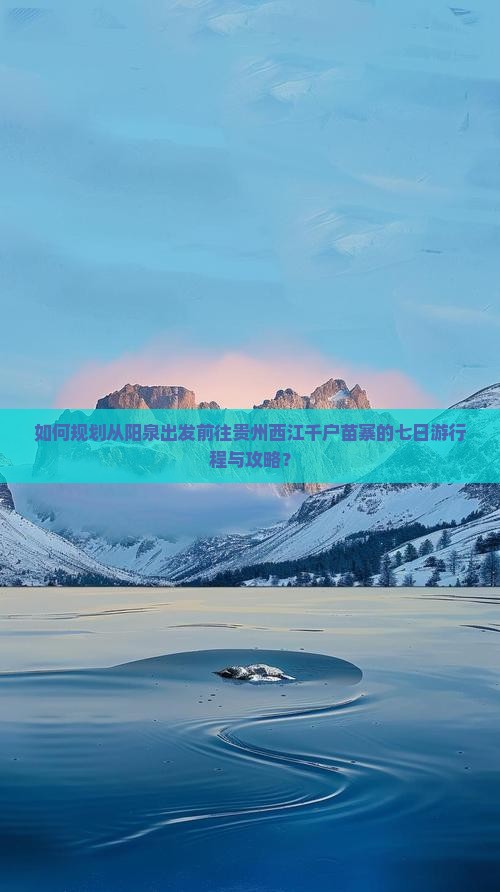 如何规划从阳泉出发前往贵州西江千户苗寨的七日游行程与攻略？