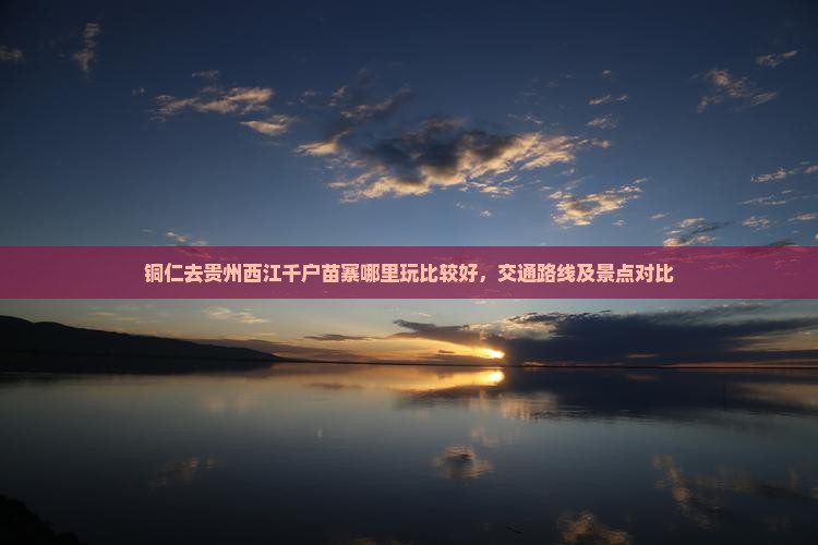 铜仁去贵州西江千户苗寨哪里玩比较好，交通路线及景点对比