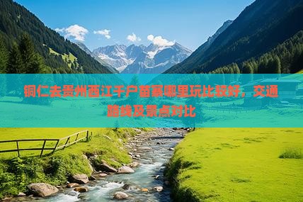 铜仁去贵州西江千户苗寨哪里玩比较好，交通路线及景点对比