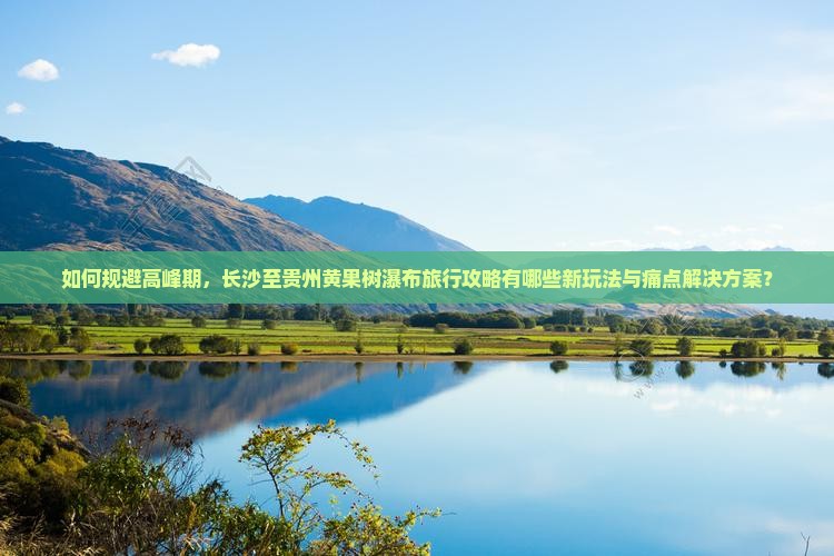 如何规避高峰期，长沙至贵州黄果树瀑布旅行攻略有哪些新玩法与痛点解决方案？
