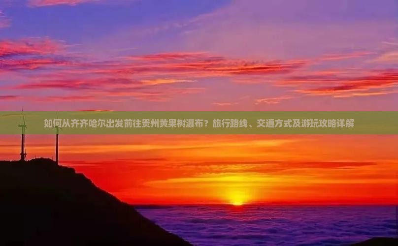 如何从齐齐哈尔出发前往贵州黄果树瀑布？旅行路线、交通方式及游玩攻略详解