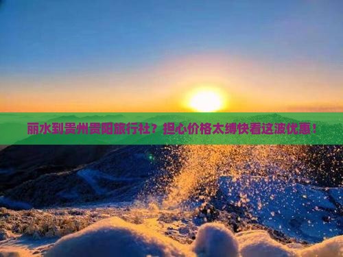 丽水到贵州贵阳旅行社？担心价格太缚快看这波优惠！
