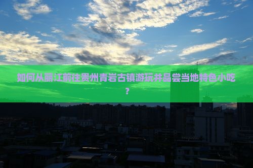 如何从丽江前往贵州青岩古镇游玩并品尝当地特色小吃？