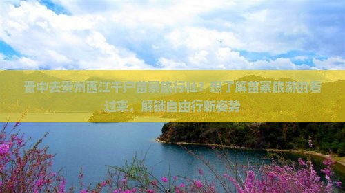 晋中去贵州西江千户苗寨旅行社？想了解苗寨旅游的看过来，解锁自由行新姿势
