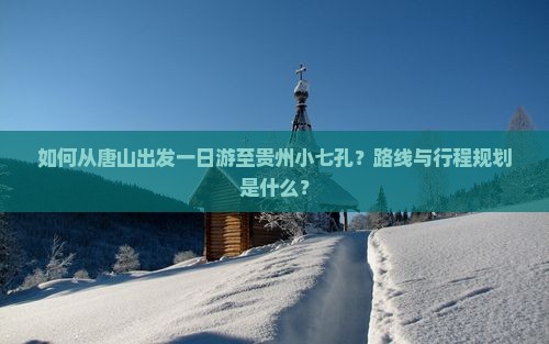 如何从唐山出发一日游至贵州小七孔？路线与行程规划是什么？