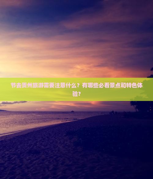 节去贵州旅游需要注意什么？有哪些必看景点和特色体验？