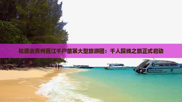 松原去贵州西江千户苗寨大型旅游团：千人踩线之旅正式启动