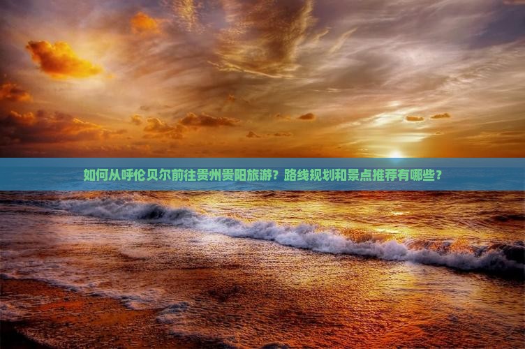 如何从呼伦贝尔前往贵州贵阳旅游？路线规划和景点推荐有哪些？