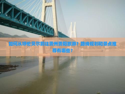 如何从呼伦贝尔前往贵州贵阳旅游？路线规划和景点推荐有哪些？