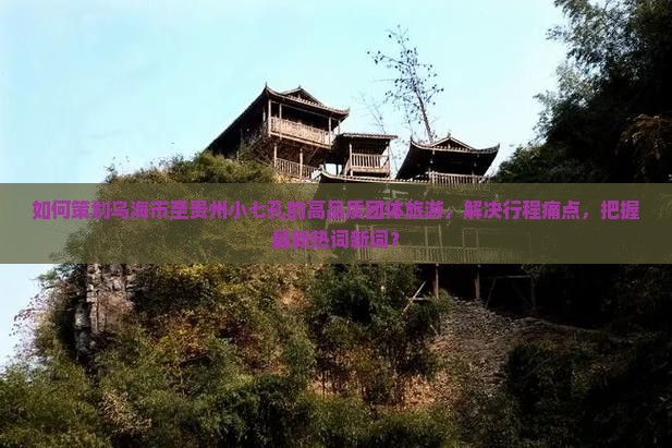 如何策划乌海市至贵州小七孔的高品质团体旅游，解决行程痛点，把握最新热词新词？