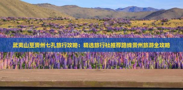 武夷山至贵州七孔旅行攻略：精选旅行社推荐路线贵州旅游全攻略