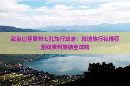 武夷山至贵州七孔旅行攻略：精选旅行社推荐路线贵州旅游全攻略