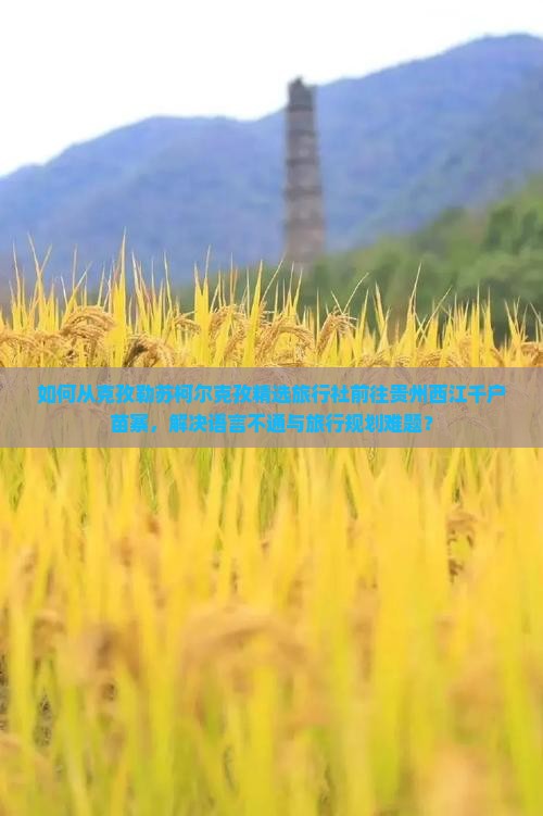 如何从克孜勒苏柯尔克孜精选旅行社前往贵州西江千户苗寨，解决语言不通与旅行规划难题？