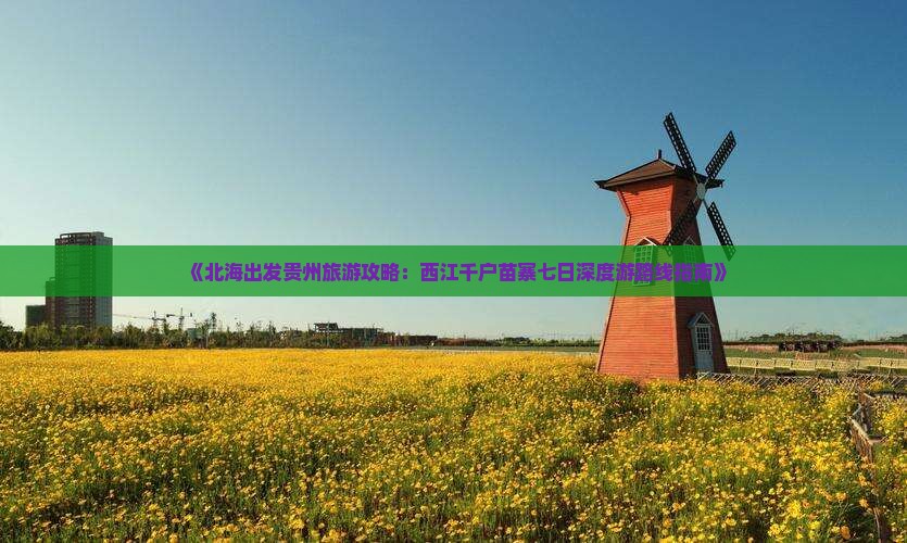 《北海出发贵州旅游攻略：西江千户苗寨七日深度游路线指南》
