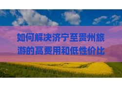 如何解决济宁至贵州旅游的高费用和低性价比问题？