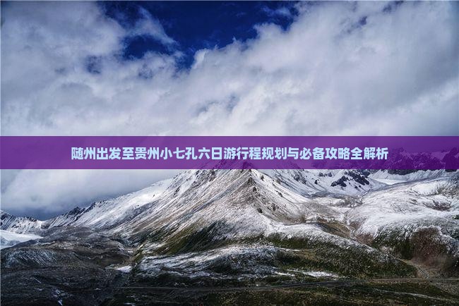 随州出发至贵州小七孔六日游行程规划与必备攻略全解析