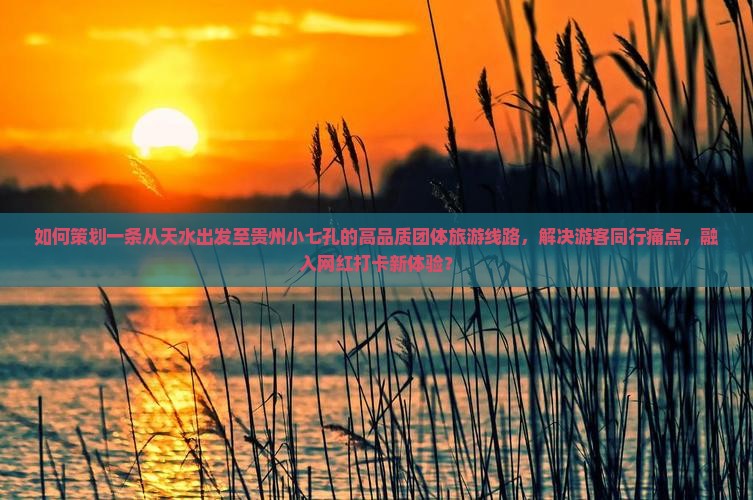 如何策划一条从天水出发至贵州小七孔的高品质团体旅游线路，解决游客同行痛点，融入网红打卡新体验？