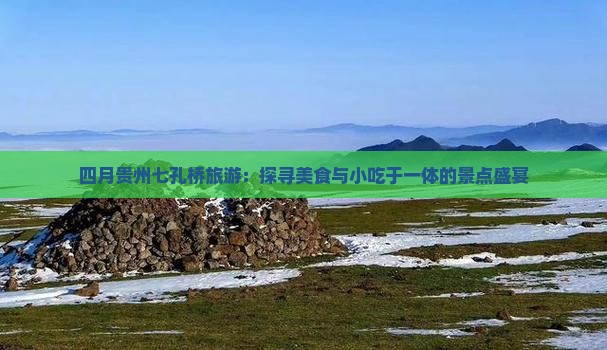 四月贵州七孔桥旅游：探寻美食与小吃于一体的景点盛宴