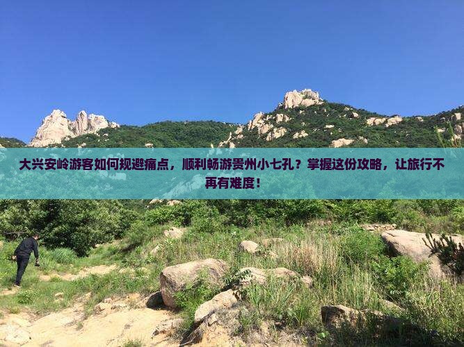 大兴安岭游客如何规避痛点，顺利畅游贵州小七孔？掌握这份攻略，让旅行不再有难度！
