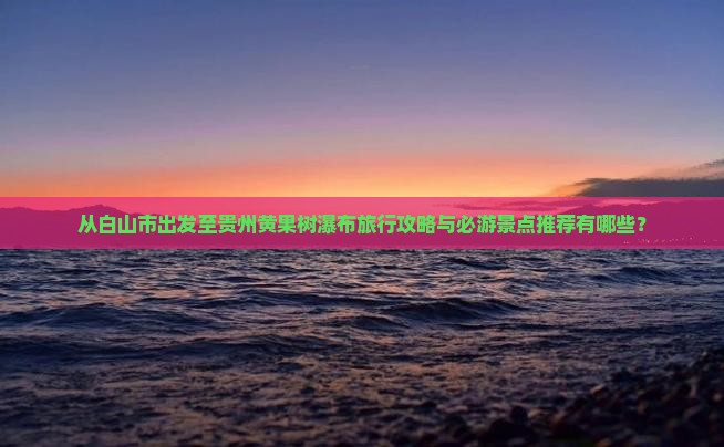 从白山市出发至贵州黄果树瀑布旅行攻略与必游景点推荐有哪些？